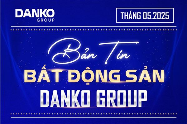 Bản tin Bất động sản Danko Group - Tháng 5/2025