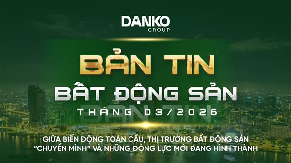 BẢN TIN BẤT ĐỘNG SẢN DANKO GROUP THÁNG 3 - 2026